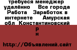 требуеся менеджер (удалённо) - Все города Работа » Заработок в интернете   . Амурская обл.,Константиновский р-н